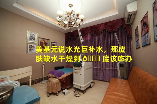美基元说水光巨补水，那皮肤缺水干燥到 🐋 底该咋办